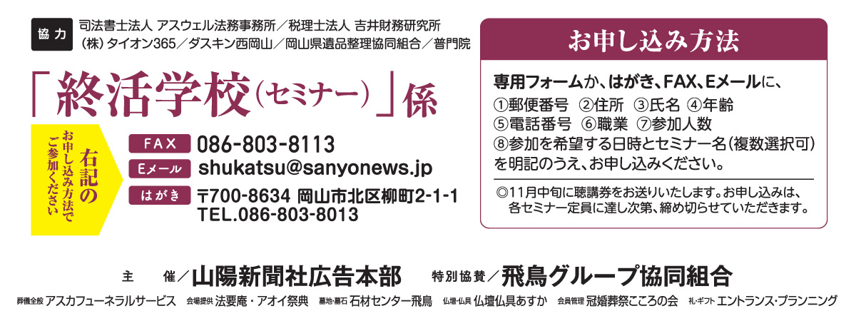 ホームページ内の専用フォームか、はがき、FAX、Eメールでお申し込みください。「終活学校（セミナー）」係 宛先　ファックス 086-803-8113 Eメール shukatsu@sanyonews.jp はがき 郵便番号700-8634 岡山市北区柳町2-1-1 電話番号 086-803-8013