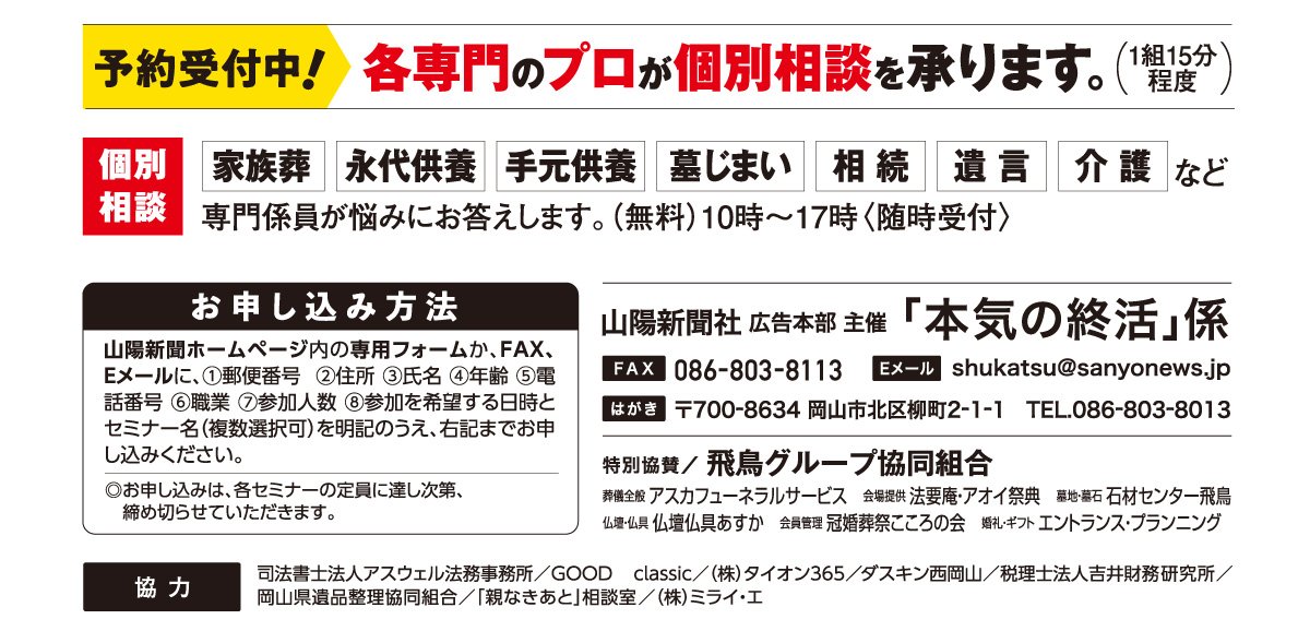 ホームページ内の専用フォームか、はがき、FAX、Eメールでお申し込みください。「本気の終活」係 宛先　ファックス 086-803-8113 Eメール shukatsu@sanyonews.jp はがき 郵便番号700-8634 岡山市北区柳町2-1-1 電話番号 086-803-8013