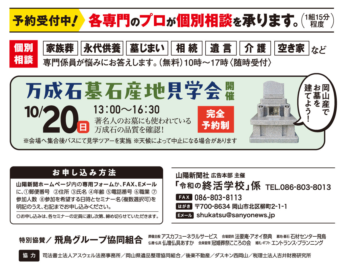 ホームページ内の専用フォームか、はがき、FAX、Eメールでお申し込みください。「令和の終活学校」係 宛先　ファックス 086-803-8113 Eメール shukatsu@sanyonews.jp はがき 郵便番号700-8634 岡山市北区柳町2-1-1 電話番号 086-803-8013