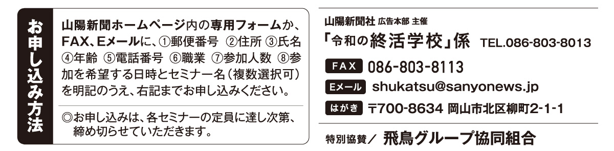 ホームページ内の専用フォームか、はがき、FAX、Eメールでお申し込みください。「令和の終活学校」係 宛先　ファックス 086-803-8113 Eメール shukatsu@sanyonews.jp はがき 郵便番号700-8634 岡山市北区柳町2-1-1 電話番号 086-803-8013