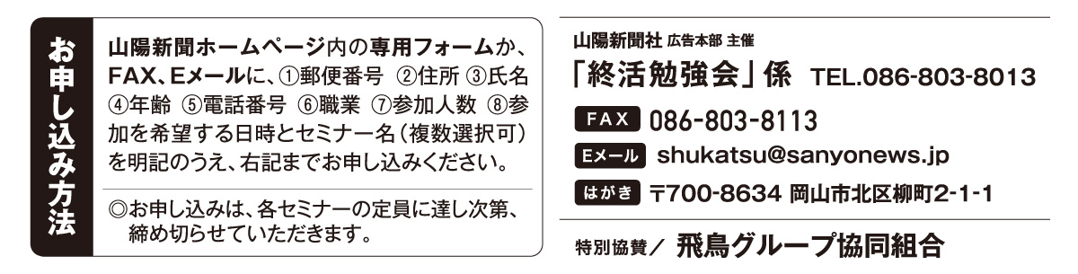 ホームページ内の専用フォームか、はがき、FAX、Eメールでお申し込みください。「終活勉強会」係 宛先　ファックス 086-803-8113 Eメール shukatsu@sanyonews.jp はがき 郵便番号700-8634 岡山市北区柳町2-1-1 電話番号 086-803-8013