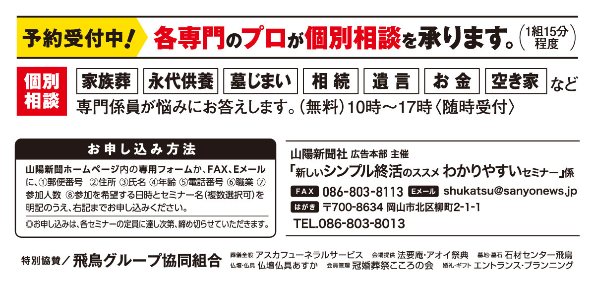 ホームページ内の専用フォームか、はがき、FAX、Eメールでお申し込みください。「新しいシンプル終活のススメ」係 宛先　ファックス 086-803-8113 Eメール shukatsu@sanyonews.jp はがき 郵便番号700-8634 岡山市北区柳町2-1-1 電話番号 086-803-8013