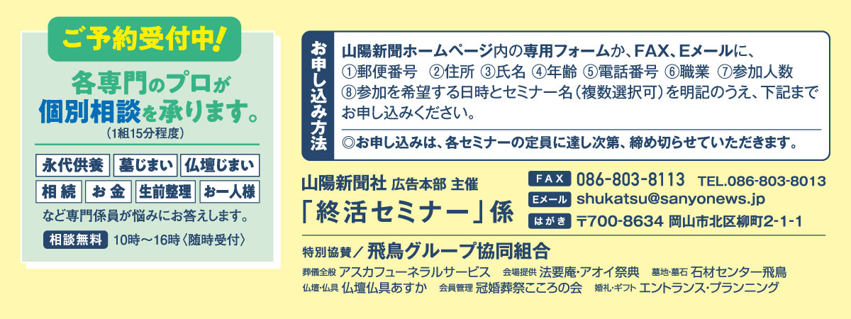 ホームページ内の専用フォームか、FAX、Eメールでお申し込みください。「終活セミナー」係 宛先　ファックス 086-803-8113 Eメール shukatsu@sanyonews.jp はがき 郵便番号700-8634 岡山市北区柳町2-1-1 電話番号 086-803-8013