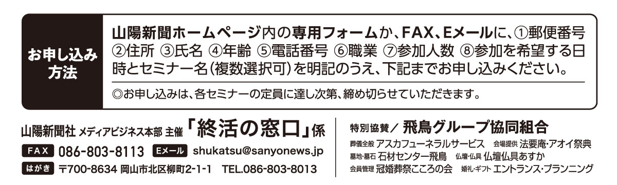 ホームページ内の専用フォームか、はがき、FAX、Eメールでお申し込みください。「終活の窓口」係 宛先　ファックス 086-803-8113 Eメール shukatsu@sanyonews.jp はがき 郵便番号700-8634 岡山市北区柳町2-1-1 電話番号 086-803-8013