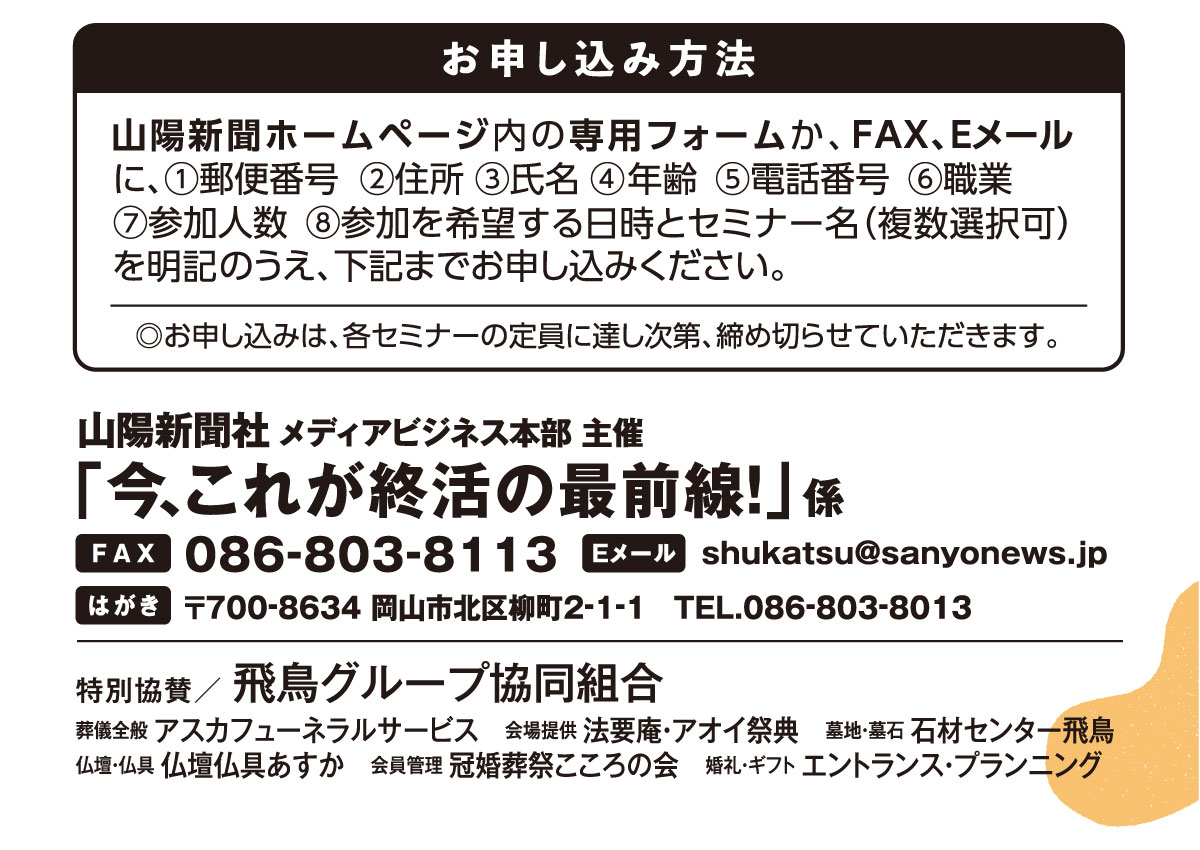 ホームページ内の専用フォームか、はがき、FAX、Eメールでお申し込みください。「老後とその先の安心セミナー」係 宛先　ファックス 086-803-8113 Eメール shukatsu@sanyonews.jp はがき 郵便番号700-8634 岡山市北区柳町2-1-1 電話番号 086-803-8013