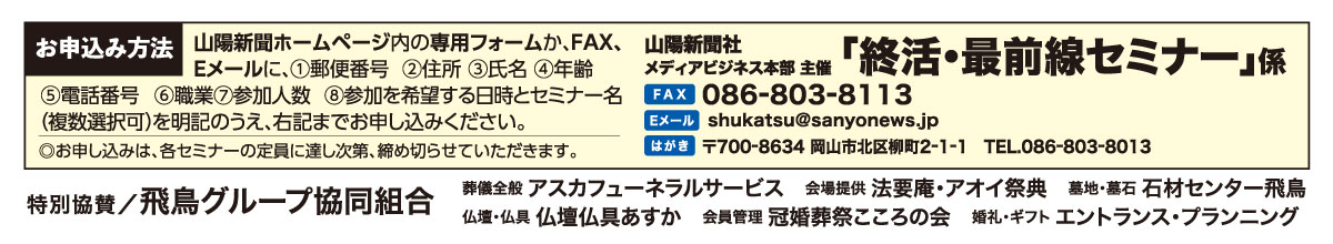 ホームページ内の専用フォームか、はがき、FAX、Eメールでお申し込みください。「終活・最前線セミナー」係 宛先　ファックス 086-803-8113 Eメール shukatsu@sanyonews.jp はがき 郵便番号700-8634 岡山市北区柳町2-1-1 電話番号 086-803-8013