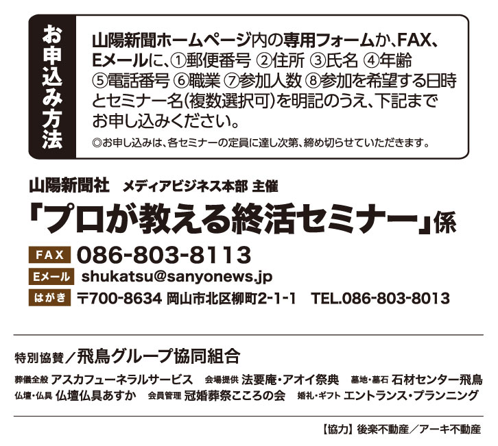 ホームページ内の専用フォームか、FAX、Eメールでお申し込みください。「プロが教える終活セミナー」係 宛先　ファックス 086-803-8113 Eメール shukatsu@sanyonews.jp はがき 郵便番号700-8634 岡山市北区柳町2-1-1 電話番号 086-803-8013