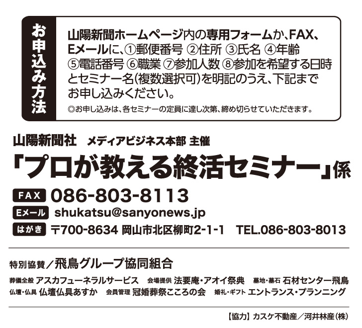 ホームページ内の専用フォームか、FAX、Eメールでお申し込みください。「プロが教える終活セミナー」係 宛先　ファックス 086-803-8113 Eメール shukatsu@sanyonews.jp はがき 郵便番号700-8634 岡山市北区柳町2-1-1 電話番号 086-803-8013